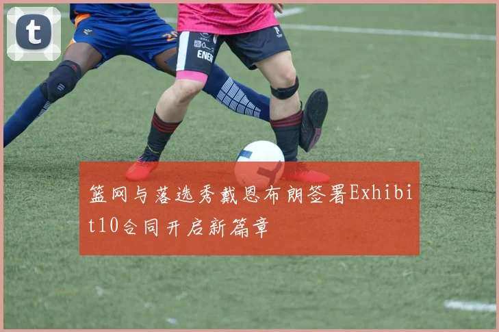 篮网与落选秀戴恩布朗签署Exhibit10合同开启新篇章
