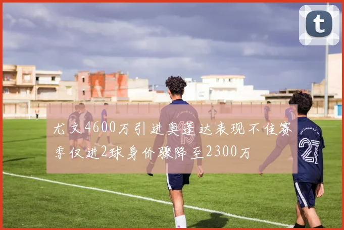 尤文4600万引进奥蓬达表现不佳赛季仅进2球身价骤降至2300万