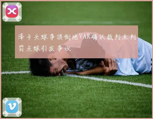 泽卡头球争顶倒地VAR确认裁判未判罚点球引发争议