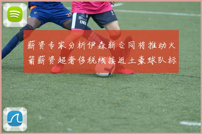 薪资专家分析伊森新合同将推动火箭薪资超奢侈税线接近土豪球队标准