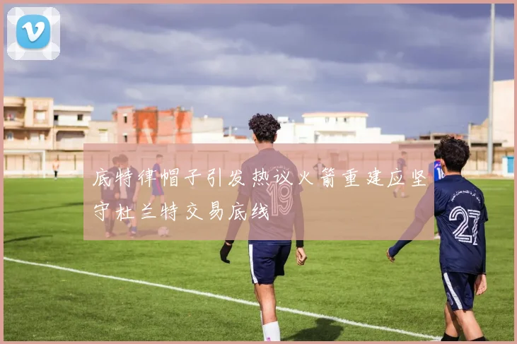 底特律帽子引发热议火箭重建应坚守杜兰特交易底线