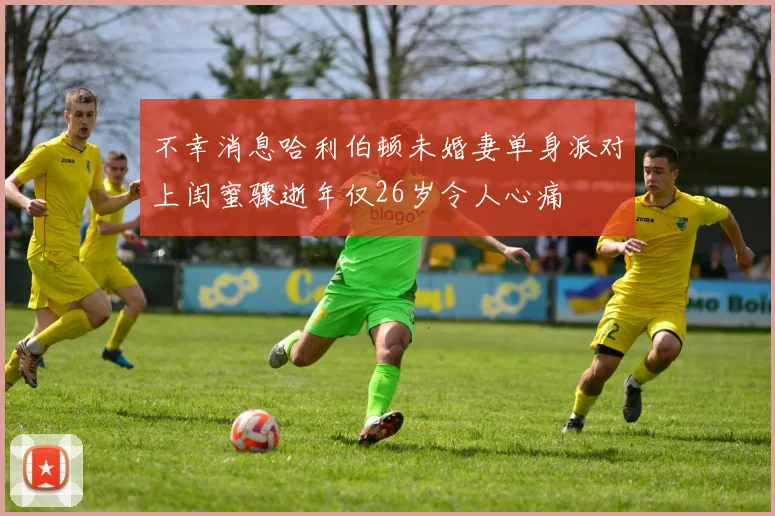 不幸消息哈利伯顿未婚妻单身派对上闺蜜骤逝年仅26岁令人心痛