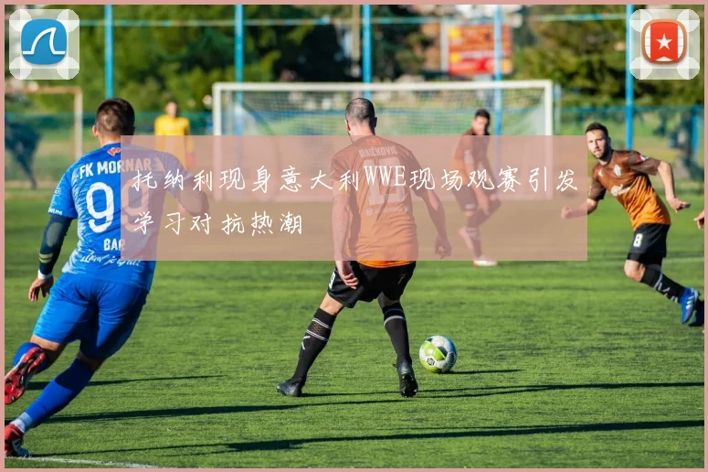 托纳利现身意大利WWE现场观赛引发学习对抗热潮