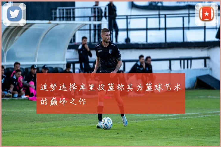 追梦选择库里投篮称其为篮球艺术的巅峰之作