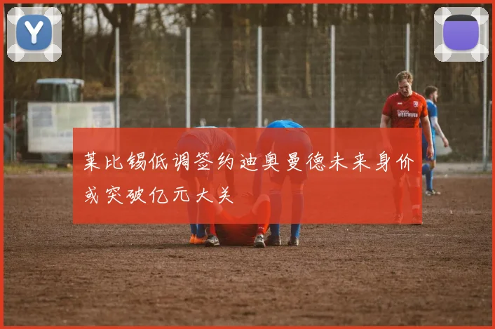 莱比锡低调签约迪奥曼德未来身价或突破亿元大关