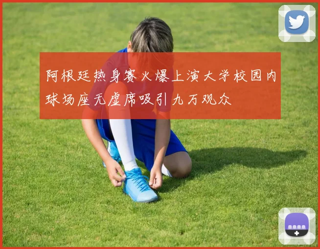 阿根廷热身赛火爆上演大学校园内球场座无虚席吸引九万观众