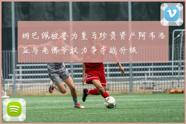 姆巴佩被誉为皇马珍贵资产阿韦洛亚与老佛爷权力争夺战升级