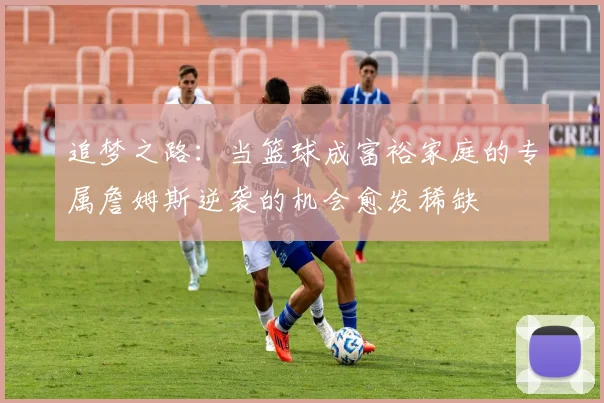 追梦之路：当篮球成富裕家庭的专属詹姆斯逆袭的机会愈发稀缺
