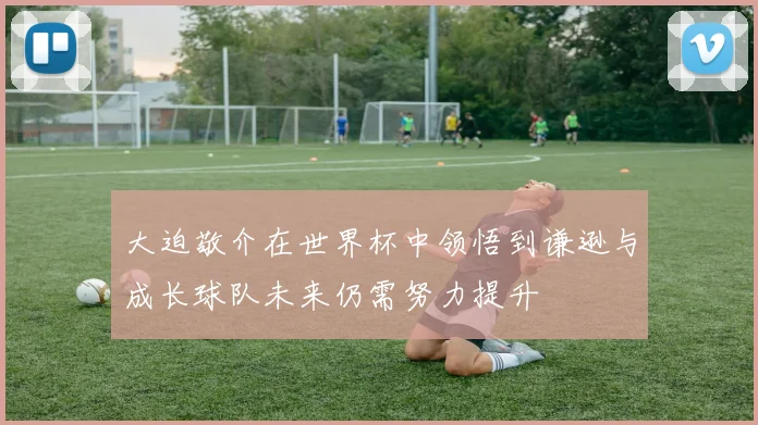 大迫敬介在世界杯中领悟到谦逊与成长球队未来仍需努力提升