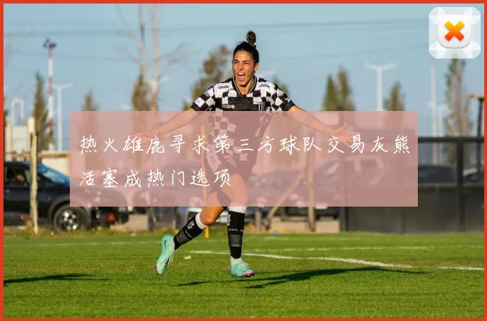 热火雄鹿寻求第三方球队交易灰熊活塞成热门选项