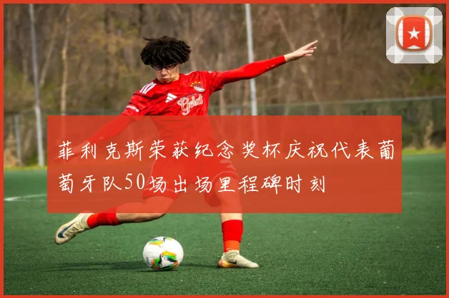 菲利克斯荣获纪念奖杯庆祝代表葡萄牙队50场出场里程碑时刻