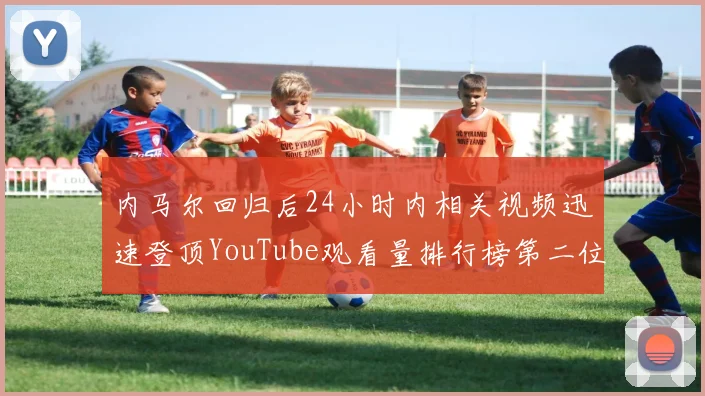 内马尔回归后24小时内相关视频迅速登顶YouTube观看量排行榜第二位